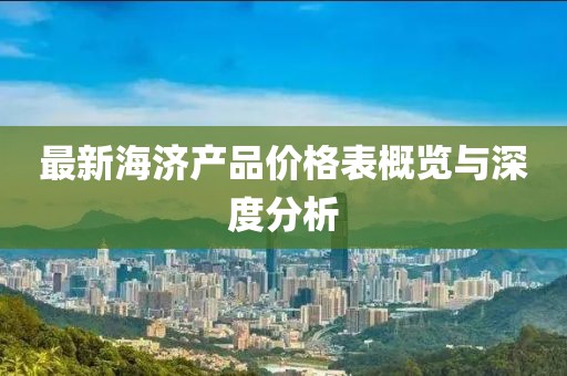 最新海济产品价格表概览与深度分析