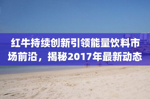 红牛持续创新引领能量饮料市场前沿，揭秘2017年最新动态