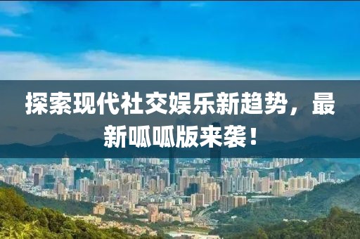 探索现代社交娱乐新趋势，最新呱呱版来袭！