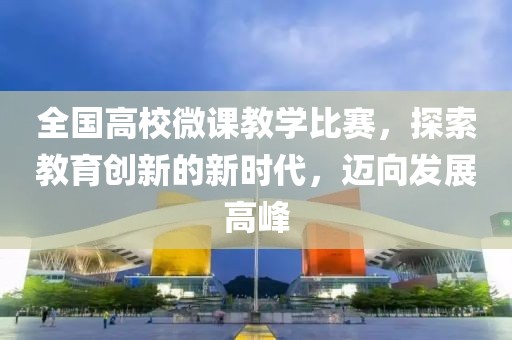 全国高校微课教学比赛，探索教育创新的新时代，迈向发展高峰