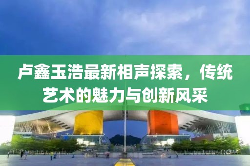 卢鑫玉浩最新相声探索，传统艺术的魅力与创新风采