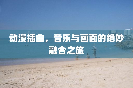 动漫插曲，音乐与画面的绝妙融合之旅