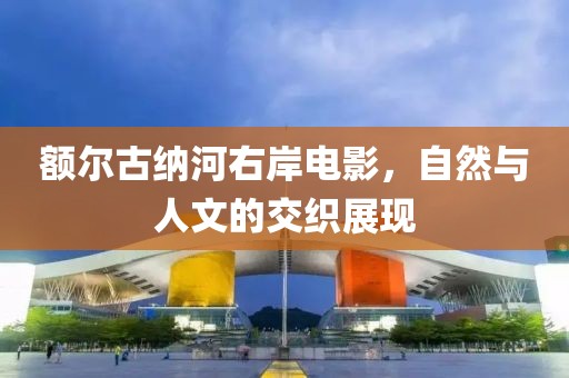 额尔古纳河右岸电影，自然与人文的交织展现