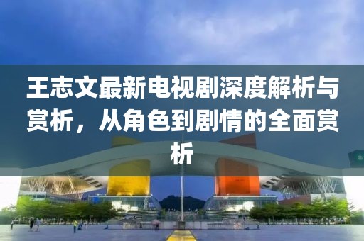 王志文最新电视剧深度解析与赏析，从角色到剧情的全面赏析