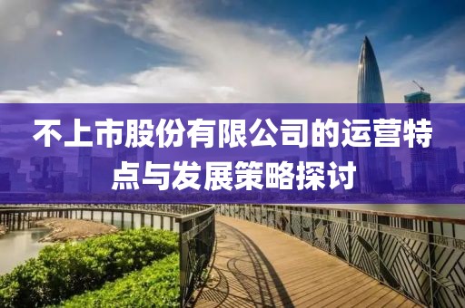 不上市股份有限公司的运营特点与发展策略探讨