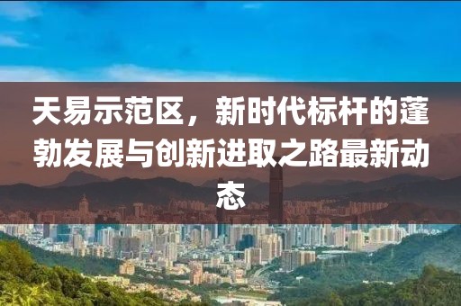 天易示范区，新时代标杆的蓬勃发展与创新进取之路最新动态