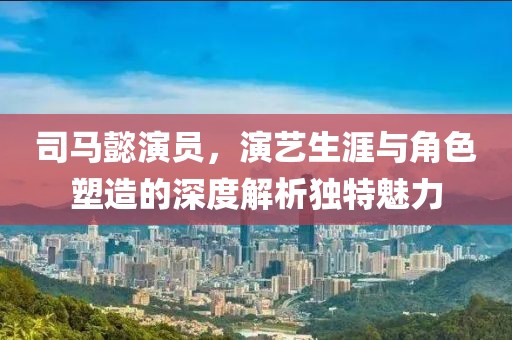 司马懿演员，演艺生涯与角色塑造的深度解析独特魅力
