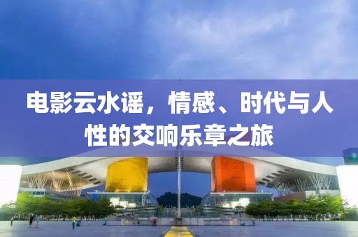 电影云水谣，情感、时代与人性的交响乐章之旅