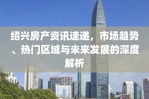 绍兴房产资讯速递，市场趋势、热门区域与未来发展的深度解析