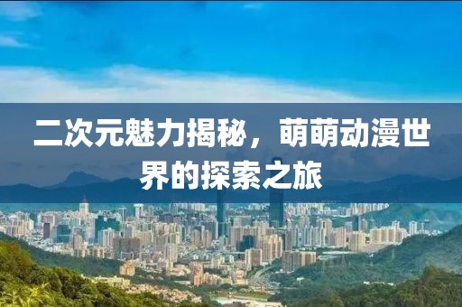 二次元魅力揭秘，萌萌动漫世界的探索之旅