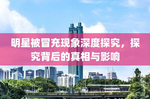 明星被冒充现象深度探究，探究背后的真相与影响