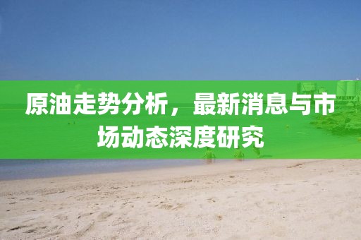 原油走势分析，最新消息与市场动态深度研究