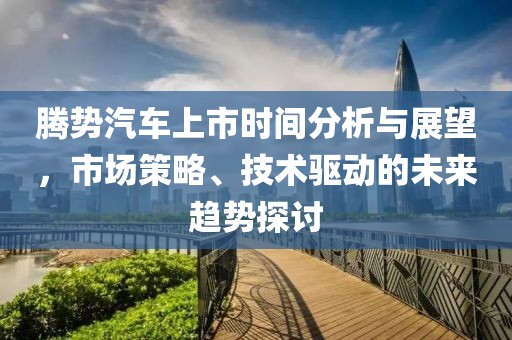 腾势汽车上市时间分析与展望，市场策略、技术驱动的未来趋势探讨
