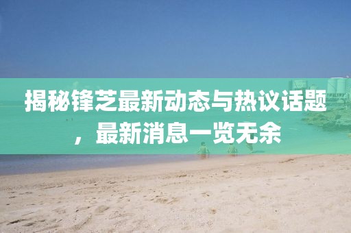 揭秘锋芝最新动态与热议话题，最新消息一览无余