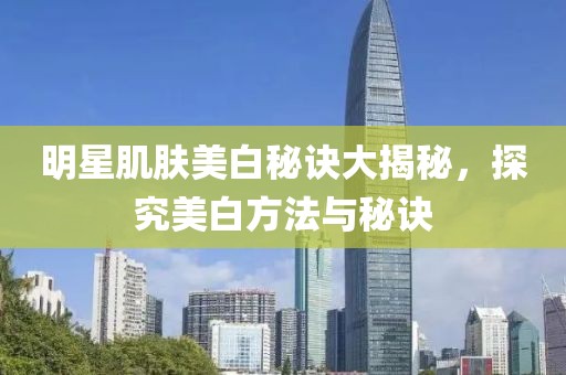 明星肌肤美白秘诀大揭秘，探究美白方法与秘诀