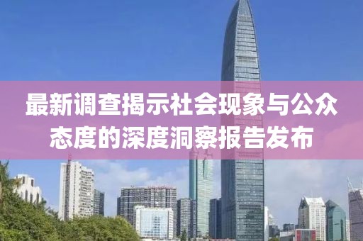 最新调查揭示社会现象与公众态度的深度洞察报告发布