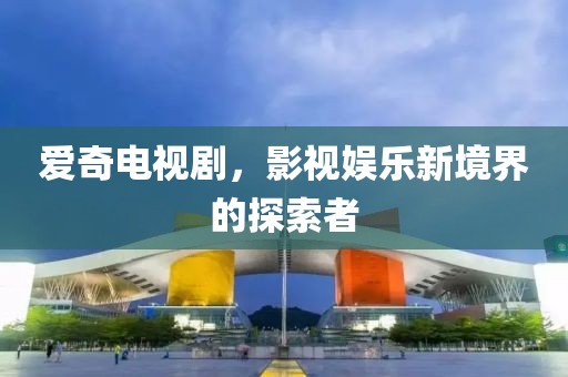 爱奇电视剧，影视娱乐新境界的探索者