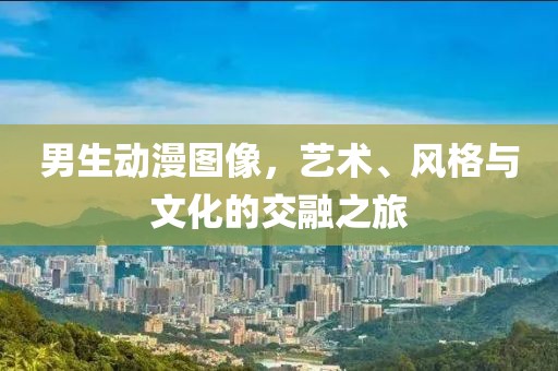 男生动漫图像，艺术、风格与文化的交融之旅