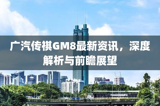 广汽传祺GM8最新资讯，深度解析与前瞻展望