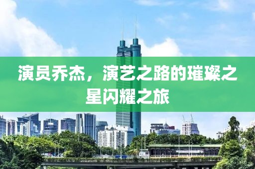 演员乔杰，演艺之路的璀璨之星闪耀之旅