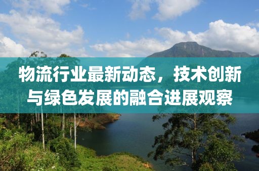 物流行业最新动态，技术创新与绿色发展的融合进展观察