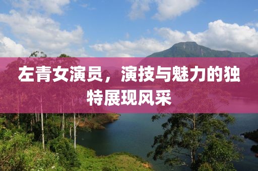 左青女演员，演技与魅力的独特展现风采