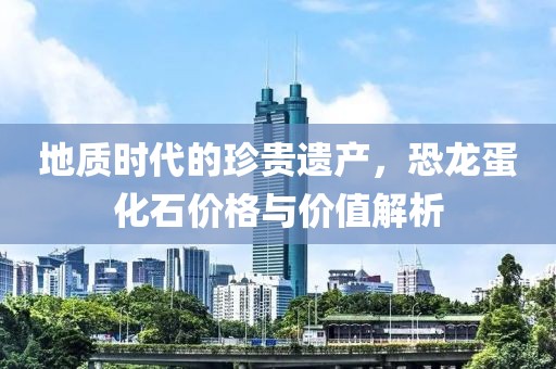 地质时代的珍贵遗产，恐龙蛋化石价格与价值解析