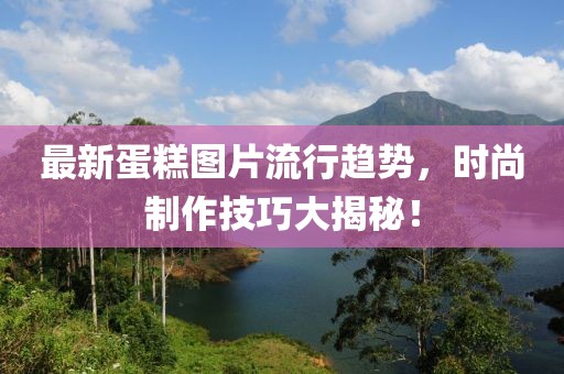 最新蛋糕图片流行趋势，时尚制作技巧大揭秘！