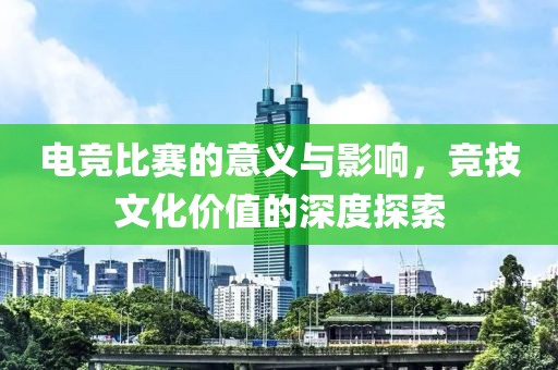 电竞比赛的意义与影响，竞技文化价值的深度探索