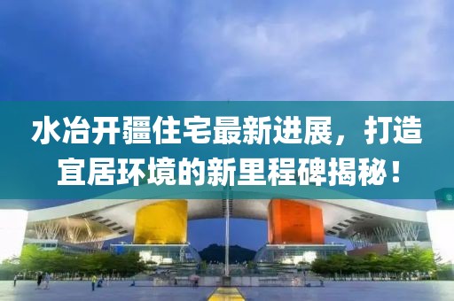 水冶开疆住宅最新进展，打造宜居环境的新里程碑揭秘！