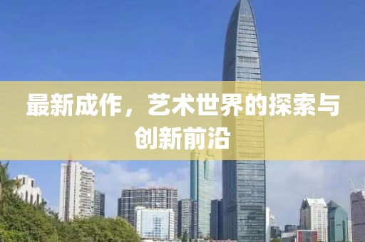 最新成作，艺术世界的探索与创新前沿