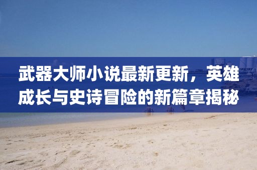 武器大师小说最新更新，英雄成长与史诗冒险的新篇章揭秘