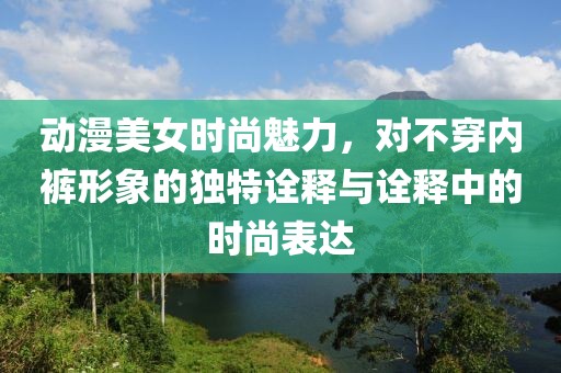 动漫美女时尚魅力，对不穿内裤形象的独特诠释与诠释中的时尚表达