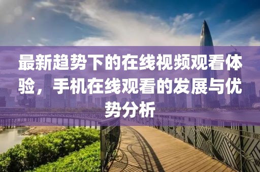 最新趋势下的在线视频观看体验，手机在线观看的发展与优势分析
