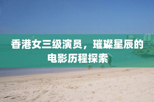 香港女三级演员，璀璨星辰的电影历程探索