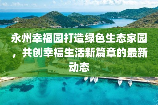 永州幸福园打造绿色生态家园，共创幸福生活新篇章的最新动态