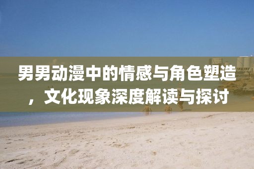 男男动漫中的情感与角色塑造，文化现象深度解读与探讨