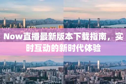 Now直播最新版本下载指南，实时互动的新时代体验