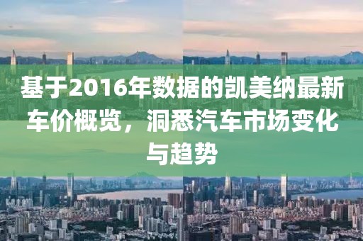 基于2016年数据的凯美纳最新车价概览，洞悉汽车市场变化与趋势