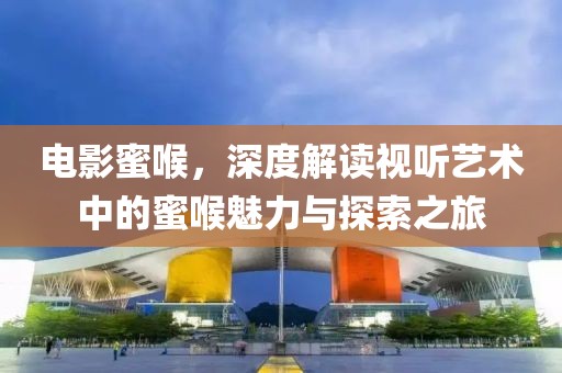 电影蜜喉，深度解读视听艺术中的蜜喉魅力与探索之旅