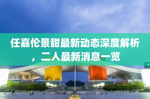 任嘉伦景甜最新动态深度解析，二人最新消息一览