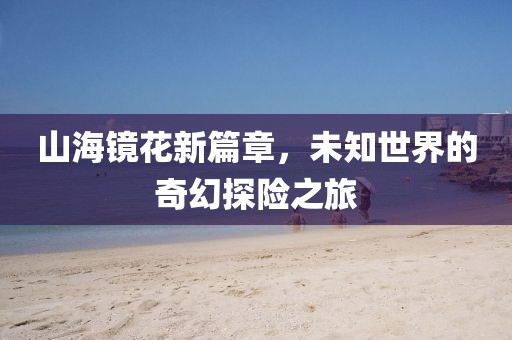 山海镜花新篇章，未知世界的奇幻探险之旅