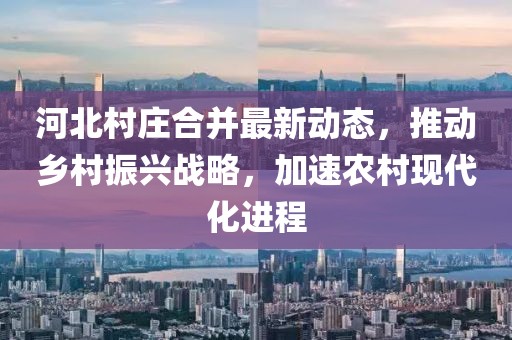 河北村庄合并最新动态，推动乡村振兴战略，加速农村现代化进程