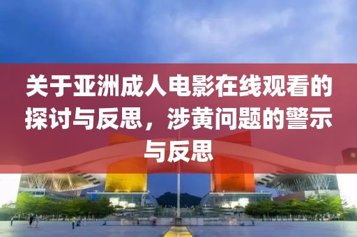 关于亚洲成人电影在线观看的探讨与反思，涉黄问题的警示与反思