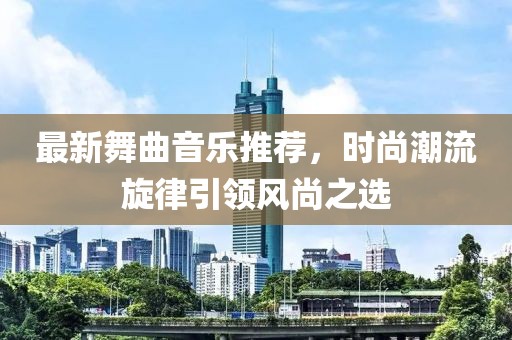 最新舞曲音乐推荐，时尚潮流旋律引领风尚之选
