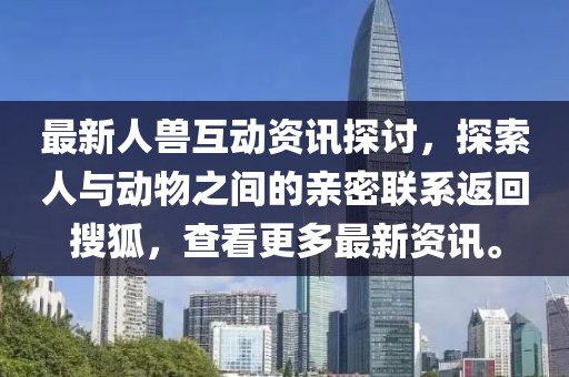 最新人兽互动资讯探讨，探索人与动物之间的亲密联系返回搜狐，查看更多最新资讯。