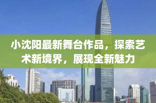 小沈阳最新舞台作品，探索艺术新境界，展现全新魅力