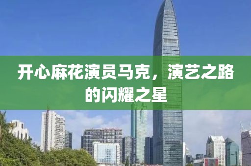 开心麻花演员马克，演艺之路的闪耀之星