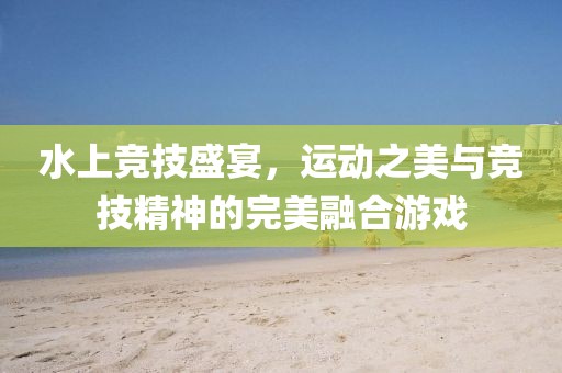 水上竞技盛宴，运动之美与竞技精神的完美融合游戏