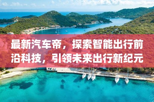 最新汽车帝，探索智能出行前沿科技，引领未来出行新纪元